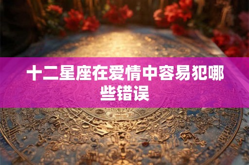 十二星座在爱情中容易犯哪些错误