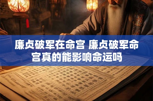 廉贞破军在命宫 廉贞破军命宫真的能影响命运吗 廉贞破军在命宫 廉贞破军命宫真的能影响命运吗
