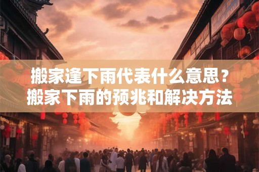 搬家逢下雨代表什么意思？搬家下雨的预兆和解决方法！