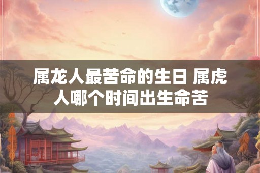 属龙人最苦命的生日 属虎人哪个时间出生命苦