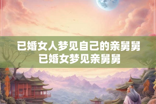 已婚女人梦见自己的亲舅舅 已婚女梦见亲舅舅