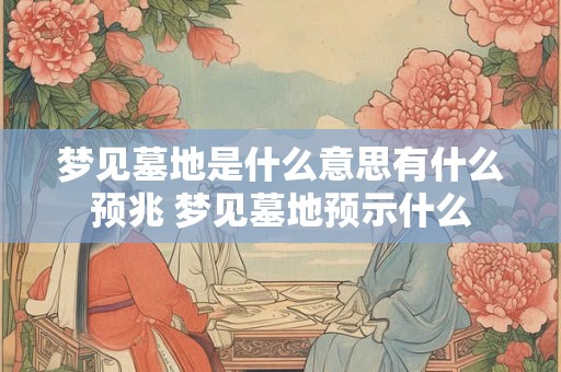 梦见墓地是什么意思有什么预兆 梦见墓地预示什么