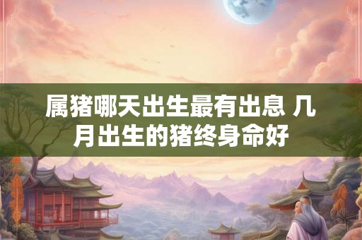 属猪哪天出生最有出息 几月出生的猪终身命好
