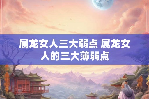 属龙女人三大弱点 属龙女人的三大薄弱点 属龙女人三大弱点 属龙女人的三大薄弱点