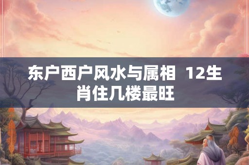 东户西户风水与属相 12生肖住几楼最旺 东户西户风水与属相 12生肖住几楼最旺