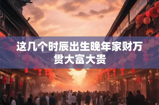 这几个时辰出生晚年家财万贯大富大贵