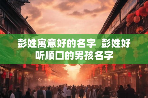 彭姓寓意好的名字  彭姓好听顺口的男孩名字