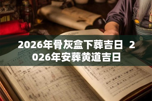 2026年骨灰盒下葬吉日  2026年安葬黄道吉日