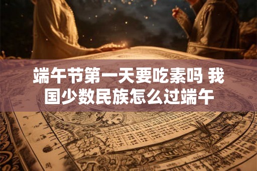 端午节第一天要吃素吗 我国少数民族怎么过端午