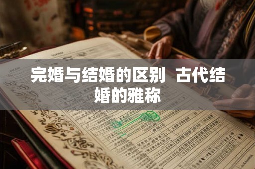 完婚与结婚的区别 古代结婚的雅称 完婚与结婚的区别 古代结婚的雅称