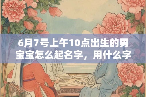 6月7号上午10点出生的男宝宝怎么起名字，用什么字好