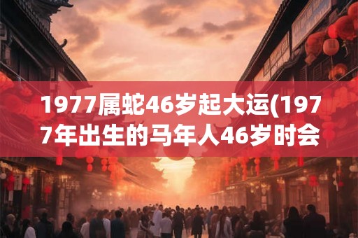 1977属蛇46岁起大运(1977年出生的马年人46岁时会迎来哪个大运？)