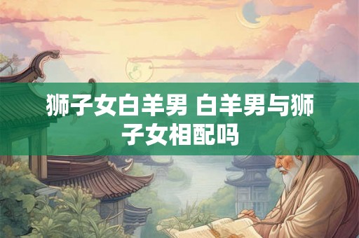 狮子女白羊男 白羊男与狮子女相配吗