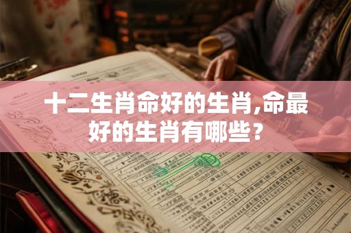 十二生肖命好的生肖,命最好的生肖有哪些? 十二生肖命好的生肖,命最好的生肖有哪些?