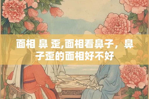 面相 鼻 歪,面相看鼻子，鼻子歪的面相好不好