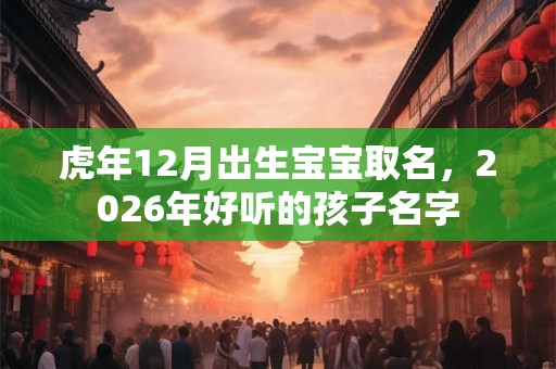 虎年12月出生宝宝取名,2026年好听的孩子名字 虎年12月出生宝宝取名,2026年好听的孩子名字