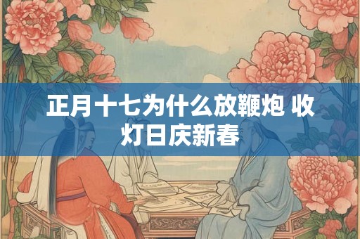 正月十七为什么放鞭炮 收灯日庆新春 正月十七为什么放鞭炮 收灯日庆新春
