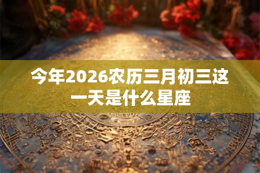 今年2026农历三月初三这一天是什么星座