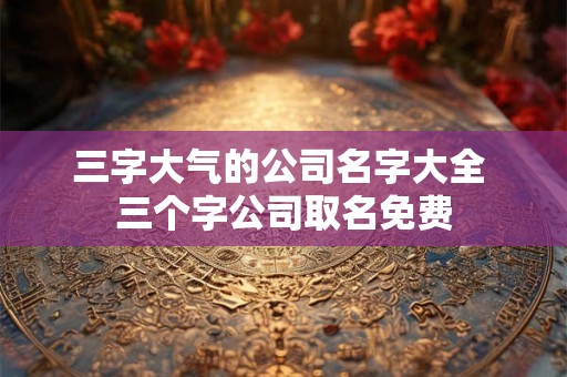 三字大气的公司名字大全 三个字公司取名免费