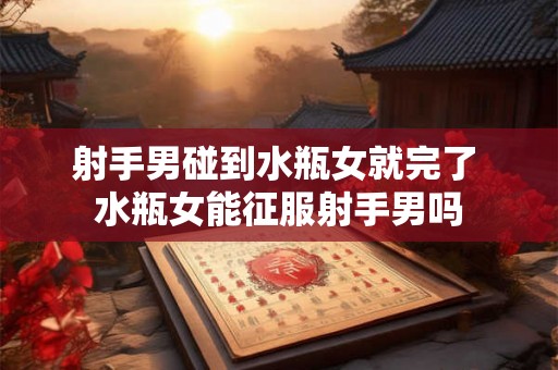 射手男碰到水瓶女就完了 水瓶女能征服射手男吗 射手男碰到水瓶女就完了 水瓶女能征服射手男吗