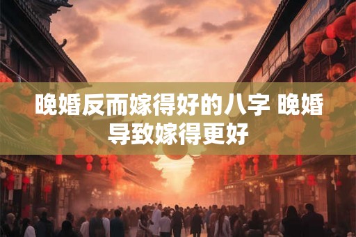 晚婚反而嫁得好的八字 晚婚导致嫁得更好 晚婚反而嫁得好的八字 晚婚导致嫁得更好