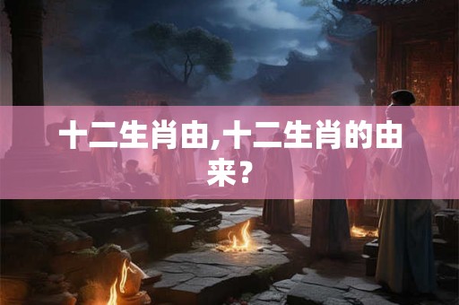 十二生肖由,十二生肖的由来？