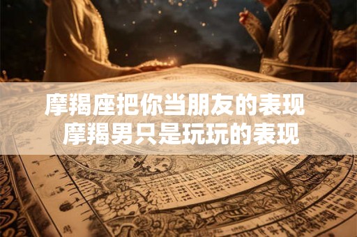 摩羯座把你当朋友的表现 摩羯男只是玩玩的表现 摩羯座把你当朋友的表现 摩羯男只是玩玩的表现