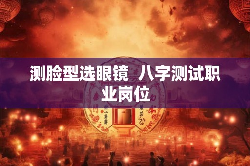 测脸型选眼镜  八字测试职业岗位