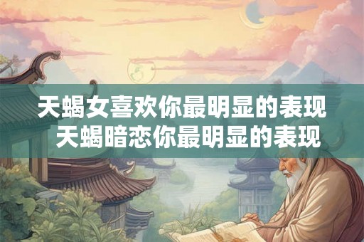 天蝎女喜欢你最明显的表现 天蝎暗恋你最明显的表现 天蝎女喜欢你最明显的表现 天蝎暗恋你最明显的表现