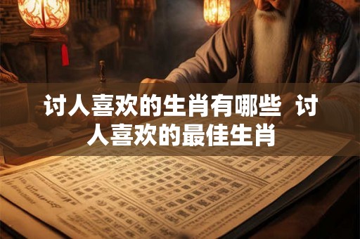 讨人喜欢的生肖有哪些  讨人喜欢的最佳生肖