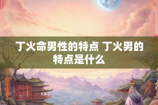 丁火命男性的特点 丁火男的特点是什么