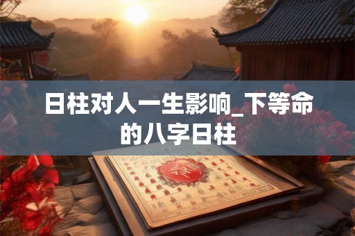 日柱对人一生影响_下等命的八字日柱 日柱对人一生影响_下等命的八字日柱