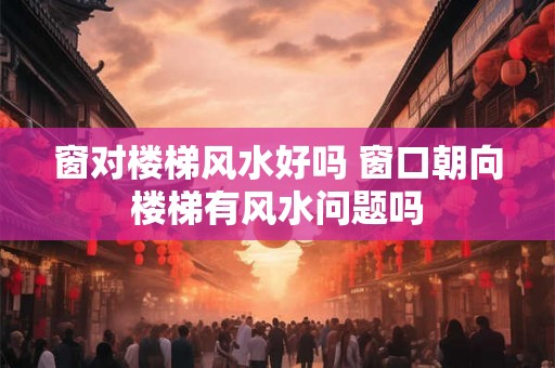 窗对楼梯风水好吗 窗口朝向楼梯有风水问题吗