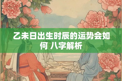 乙未日出生时辰的运势会如何 八字解析