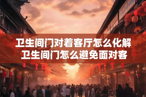卫生间门对着客厅怎么化解 卫生间门怎么避免面对客厅