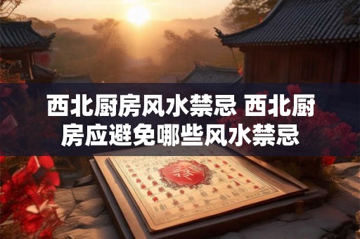 西北厨房风水禁忌 西北厨房应避免哪些风水禁忌