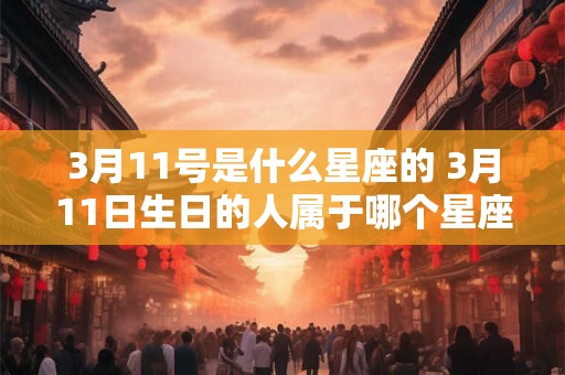 3月11号是什么星座的 3月11日生日的人属于哪个星座