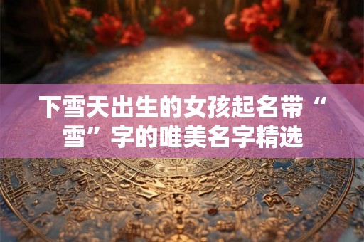 下雪天出生的女孩起名带“雪”字的唯美名字精选 下雪天出生的女孩起名带“雪”字的唯美名字精选