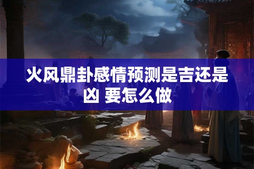 火风鼎卦感情预测是吉还是凶 要怎么做 火风鼎卦感情预测是吉还是凶 要怎么做