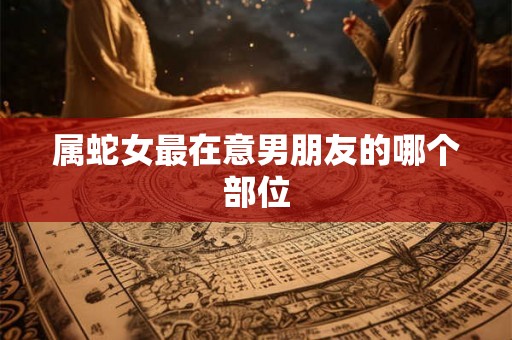 属蛇女最在意男朋友的哪个部位