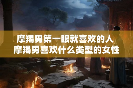 摩羯男第一眼就喜欢的人 摩羯男喜欢什么类型的女性