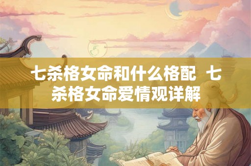 七杀格女命和什么格配  七杀格女命爱情观详解
