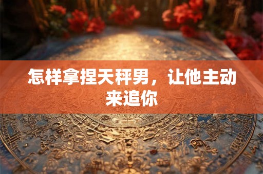 怎样拿捏天秤男，让他主动来追你
