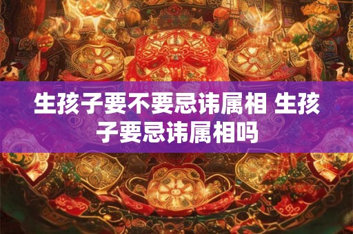 生孩子要不要忌讳属相 生孩子要忌讳属相吗