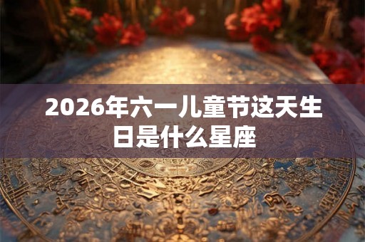 2026年六一儿童节这天生日是什么星座 2026年六一儿童节这天生日是什么星座