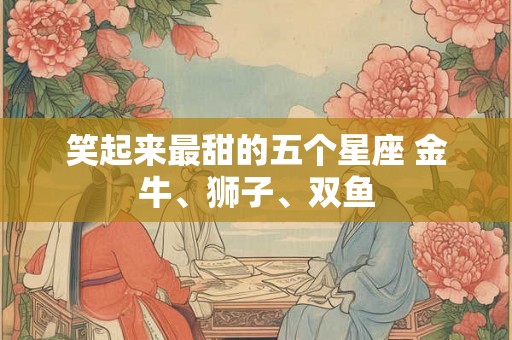 笑起来最甜的五个星座 金牛、狮子、双鱼