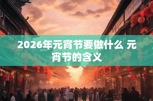 2026年元宵节要做什么 元宵节的含义