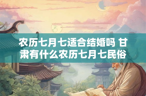 农历七月七适合结婚吗 甘肃有什么农历七月七民俗