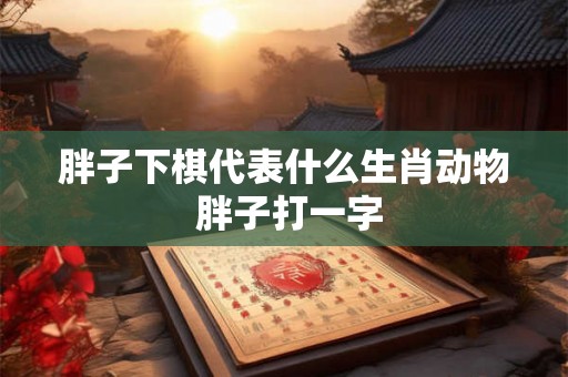 胖子下棋代表什么生肖动物 胖子打一字