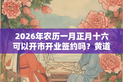 2026年农历一月正月十六可以开市开业签约吗？黄道吉日吗？